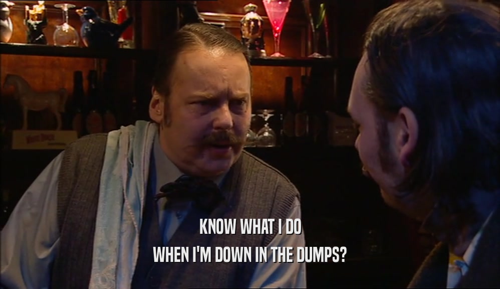 KNOW WHAT I DO WHEN I'M DOWN IN THE DUMPS? 