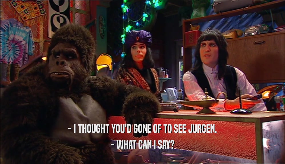 - I THOUGHT YOU'D GONE OF TO SEE JURGEN. - WHAT CAN I SAY? 