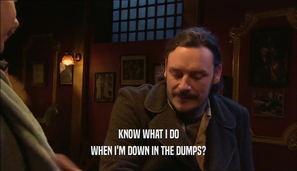KNOW WHAT I DO WHEN I'M DOWN IN THE DUMPS? 