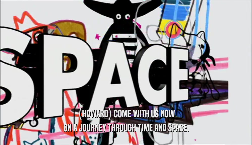 (HOWARD) COME WITH US NOW ON A JOURNEY THROUGH TIME AND SPACE. 