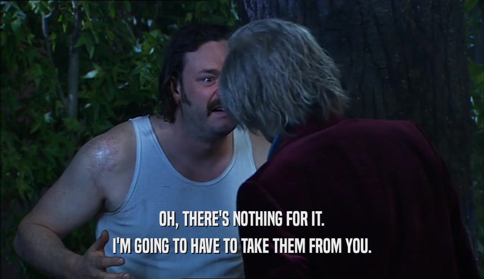 OH, THERE'S NOTHING FOR IT. I'M GOING TO HAVE TO TAKE THEM FROM YOU. 