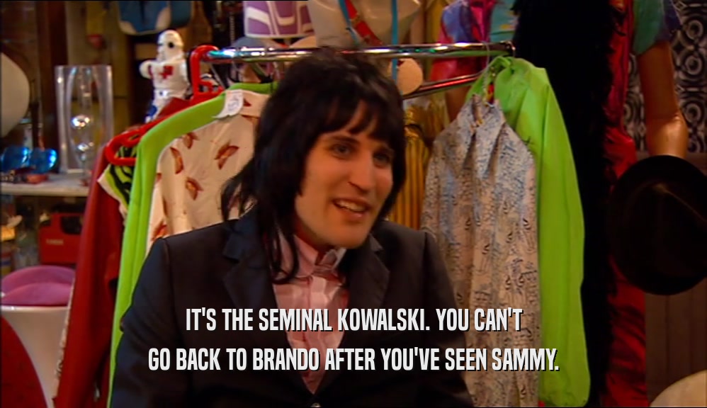 IT'S THE SEMINAL KOWALSKI. YOU CAN'T
 GO BACK TO BRANDO AFTER YOU'VE SEEN SAMMY.
 