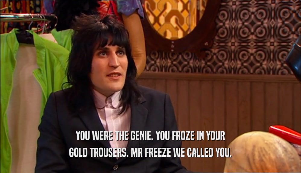 YOU WERE THE GENIE. YOU FROZE IN YOUR GOLD TROUSERS. MR FREEZE WE CALLED YOU. 