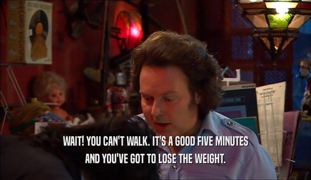 WAIT! YOU CAN'T WALK. IT'S A GOOD FIVE MINUTES AND YOU'VE GOT TO LOSE THE WEIGHT. 