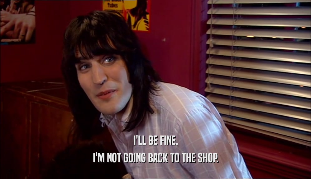 I'LL BE FINE. I'M NOT GOING BACK TO THE SHOP. 