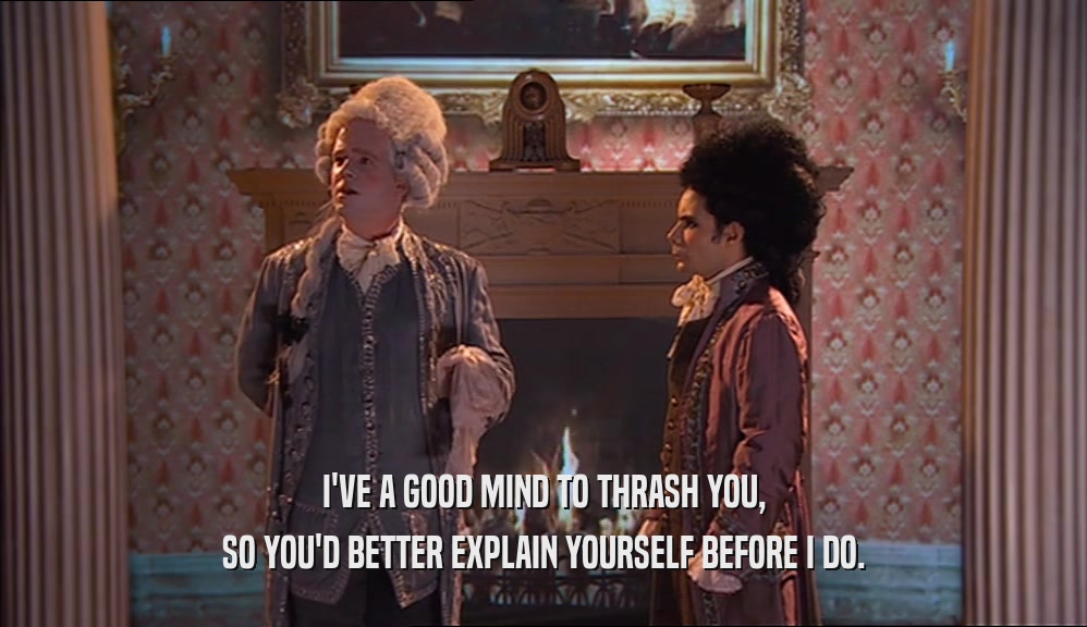 I'VE A GOOD MIND TO THRASH YOU, SO YOU'D BETTER EXPLAIN YOURSELF BEFORE I DO. 