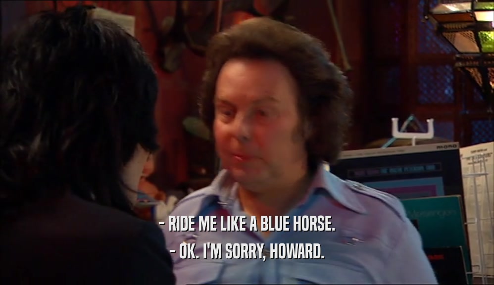 - RIDE ME LIKE A BLUE HORSE.
 - OK. I'M SORRY, HOWARD.
 