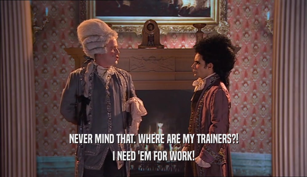 NEVER MIND THAT. WHERE ARE MY TRAINERS?! I NEED 'EM FOR WORK! 