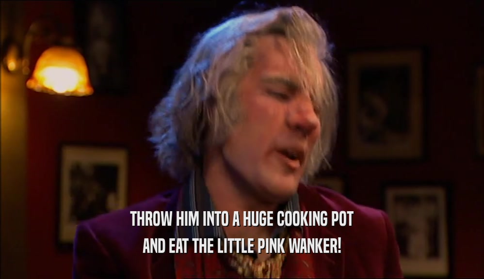 THROW HIM INTO A HUGE COOKING POT AND EAT THE LITTLE PINK WANKER! 