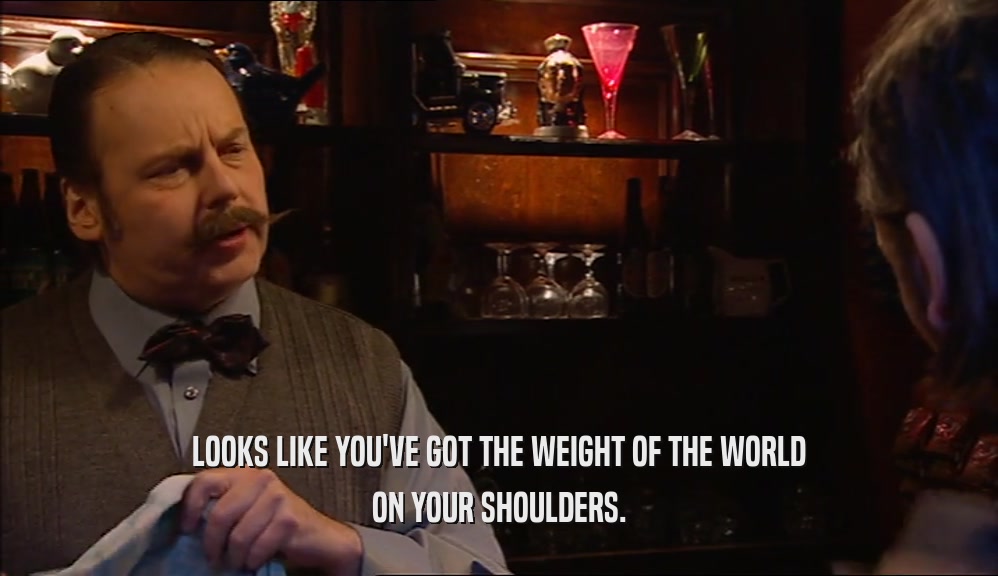 LOOKS LIKE YOU'VE GOT THE WEIGHT OF THE WORLD ON YOUR SHOULDERS. 