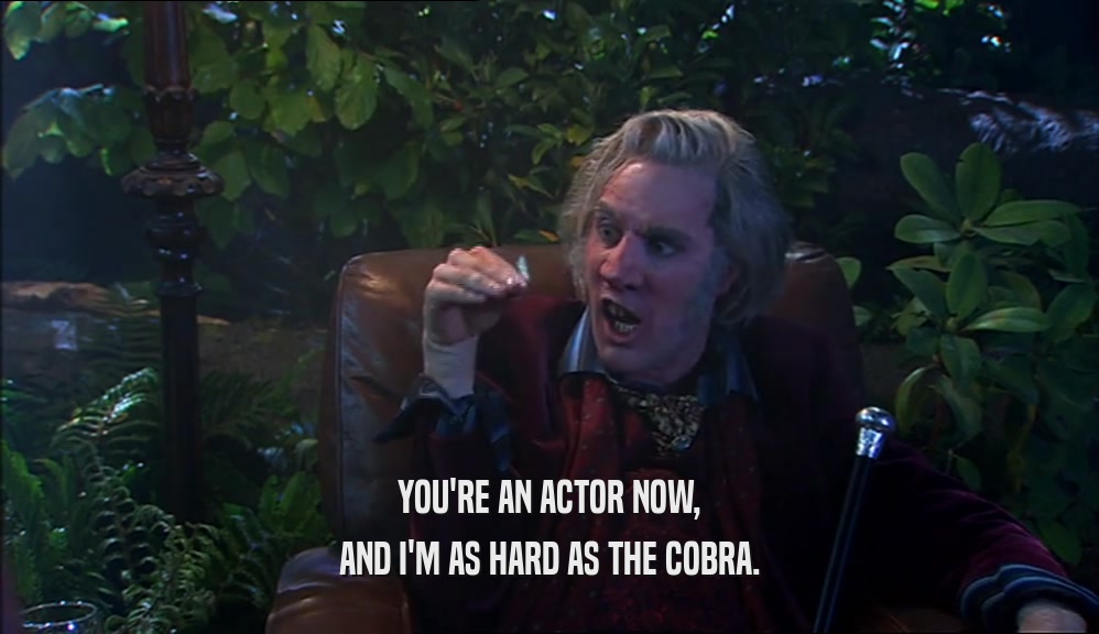 YOU'RE AN ACTOR NOW, AND I'M AS HARD AS THE COBRA. 