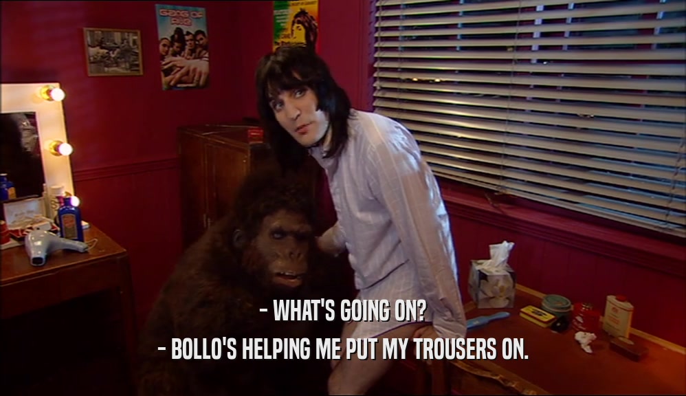 - WHAT'S GOING ON?
 - BOLLO'S HELPING ME PUT MY TROUSERS ON.
 
