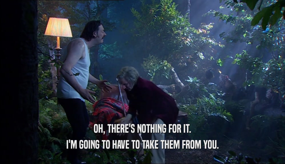 OH, THERE'S NOTHING FOR IT. I'M GOING TO HAVE TO TAKE THEM FROM YOU. 