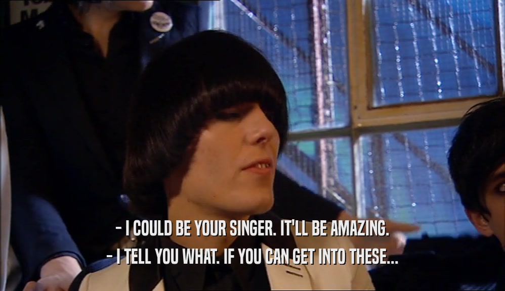 - I COULD BE YOUR SINGER. IT'LL BE AMAZING. - I TELL YOU WHAT. IF YOU CAN GET INTO THESE... 