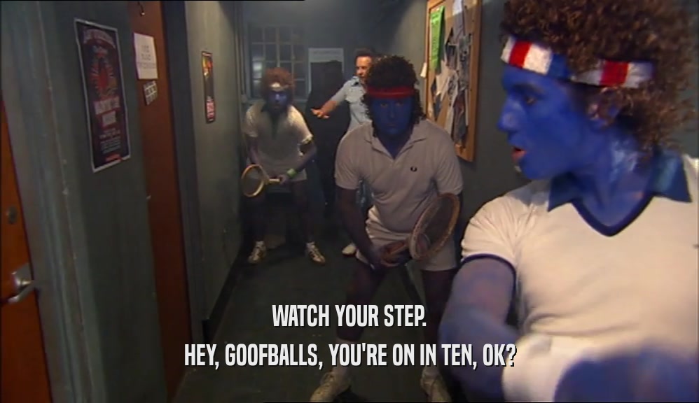 WATCH YOUR STEP.
 HEY, GOOFBALLS, YOU'RE ON IN TEN, OK?
 