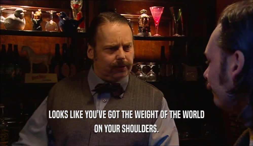 LOOKS LIKE YOU'VE GOT THE WEIGHT OF THE WORLD ON YOUR SHOULDERS. 