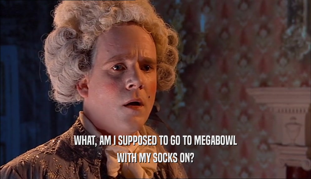 WHAT, AM I SUPPOSED TO GO TO MEGABOWL
 WITH MY SOCKS ON?
 