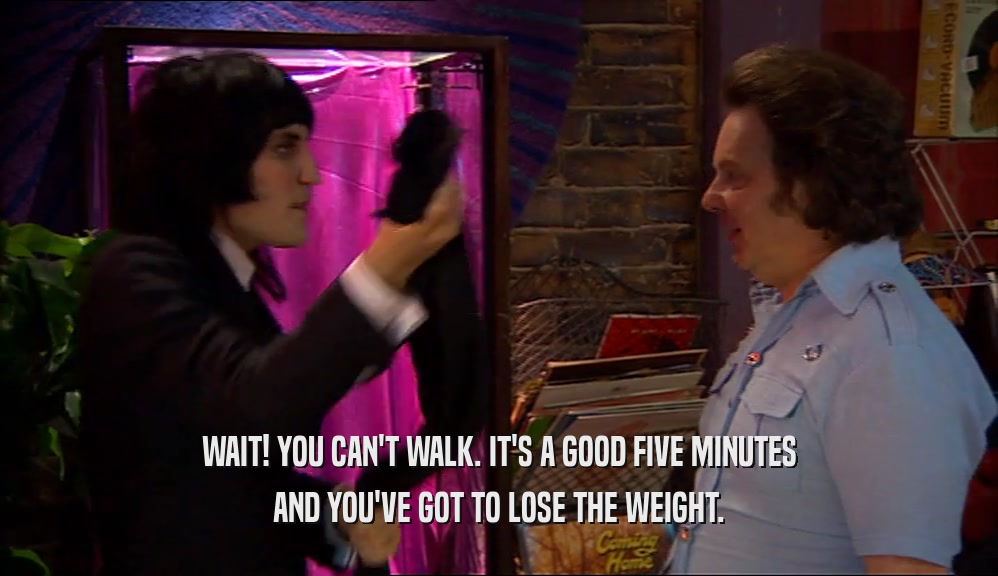 WAIT! YOU CAN'T WALK. IT'S A GOOD FIVE MINUTES AND YOU'VE GOT TO LOSE THE WEIGHT. 