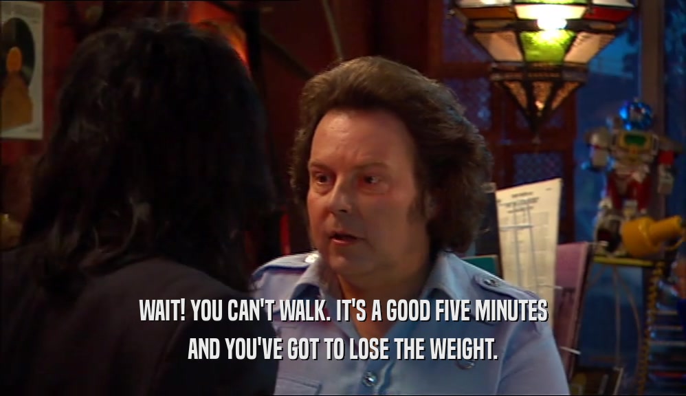 WAIT! YOU CAN'T WALK. IT'S A GOOD FIVE MINUTES AND YOU'VE GOT TO LOSE THE WEIGHT. 