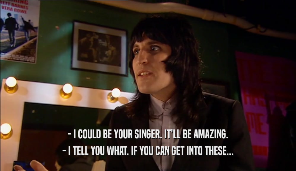 - I COULD BE YOUR SINGER. IT'LL BE AMAZING. - I TELL YOU WHAT. IF YOU CAN GET INTO THESE... 