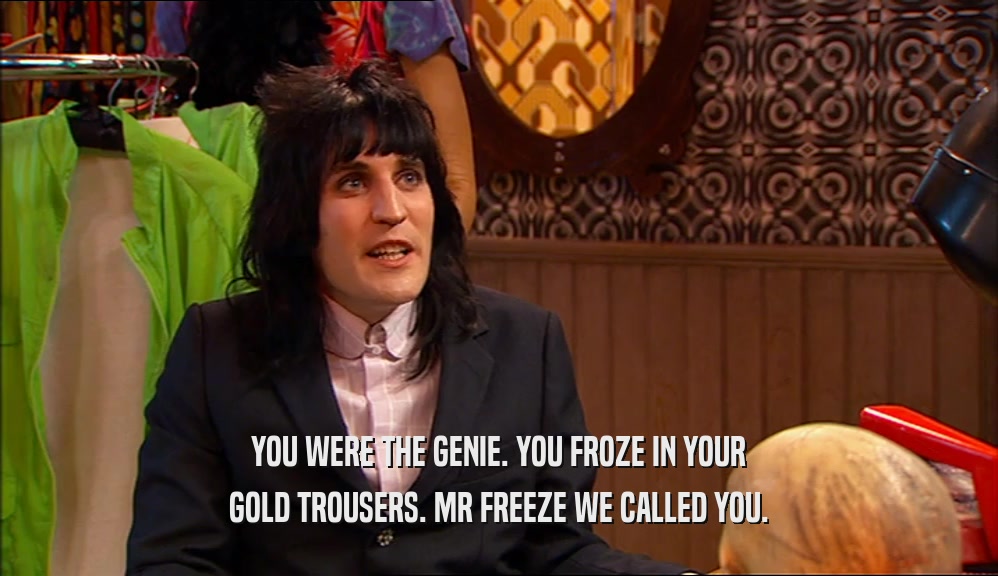 YOU WERE THE GENIE. YOU FROZE IN YOUR GOLD TROUSERS. MR FREEZE WE CALLED YOU. 