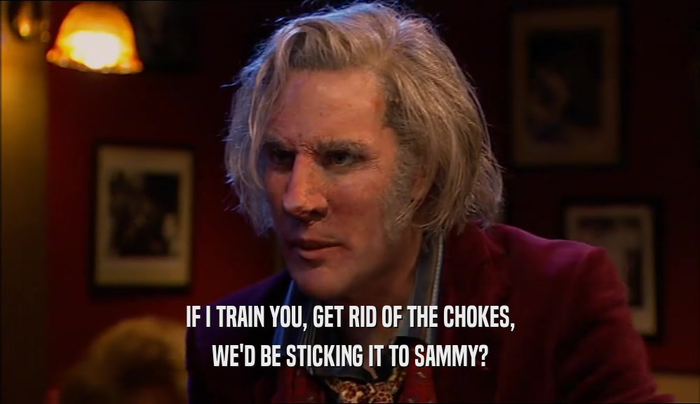 IF I TRAIN YOU, GET RID OF THE CHOKES, WE'D BE STICKING IT TO SAMMY? 