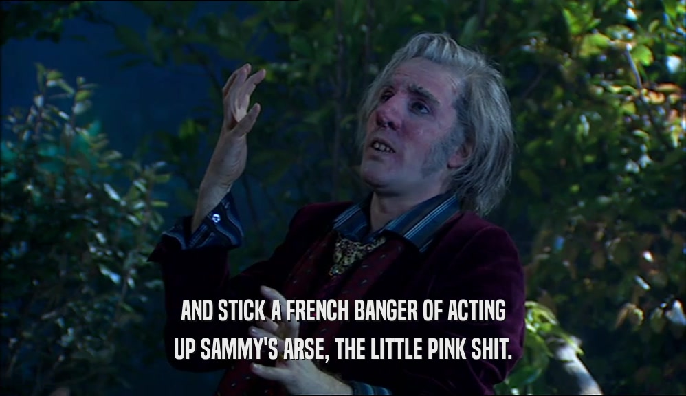 AND STICK A FRENCH BANGER OF ACTING
 UP SAMMY'S ARSE, THE LITTLE PINK SHIT.
 