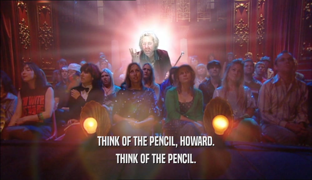 THINK OF THE PENCIL, HOWARD. THINK OF THE PENCIL. 