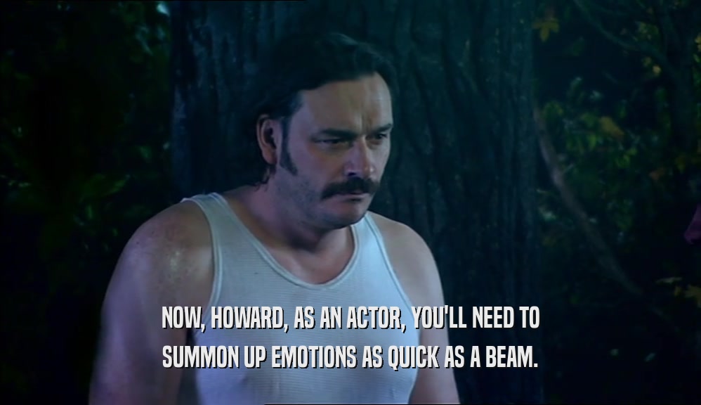 NOW, HOWARD, AS AN ACTOR, YOU'LL NEED TO SUMMON UP EMOTIONS AS QUICK AS A BEAM. 