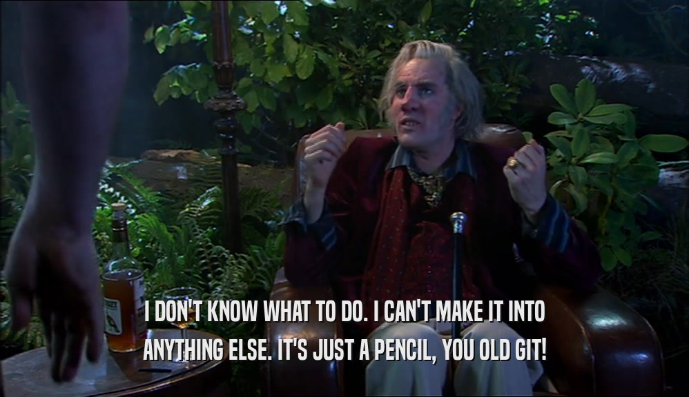 I DON'T KNOW WHAT TO DO. I CAN'T MAKE IT INTO ANYTHING ELSE. IT'S JUST A PENCIL, YOU OLD GIT! 
