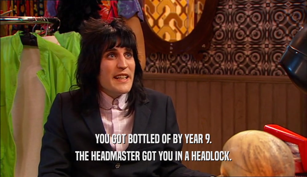 YOU GOT BOTTLED OF BY YEAR 9. THE HEADMASTER GOT YOU IN A HEADLOCK. 