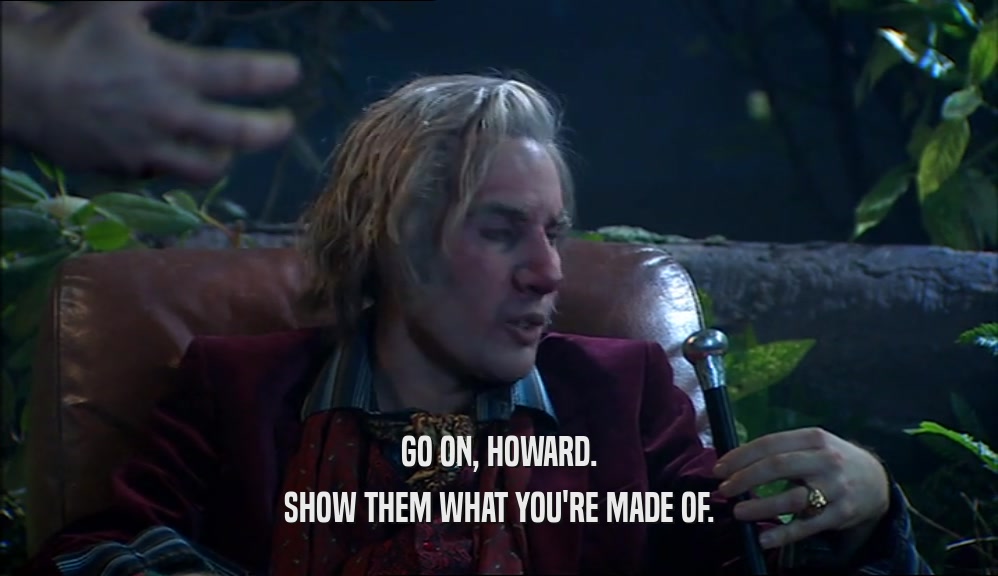 GO ON, HOWARD. SHOW THEM WHAT YOU'RE MADE OF. 