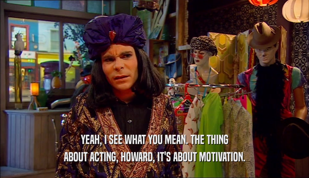 YEAH, I SEE WHAT YOU MEAN. THE THING ABOUT ACTING, HOWARD, IT'S ABOUT MOTIVATION. 