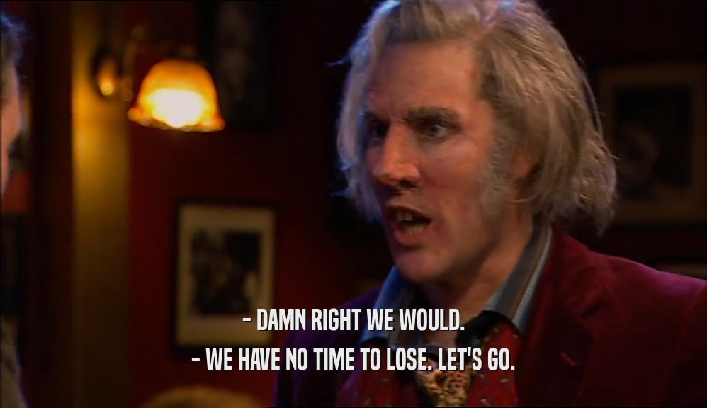 - DAMN RIGHT WE WOULD. - WE HAVE NO TIME TO LOSE. LET'S GO. 