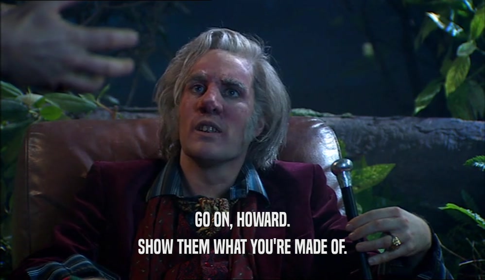 GO ON, HOWARD. SHOW THEM WHAT YOU'RE MADE OF. 