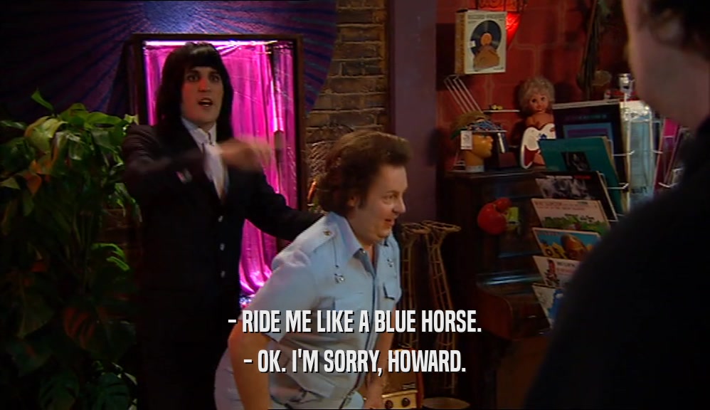 - RIDE ME LIKE A BLUE HORSE. - OK. I'M SORRY, HOWARD. 