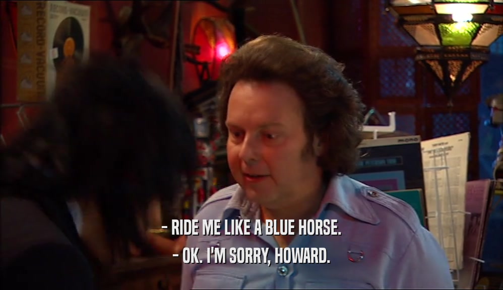 - RIDE ME LIKE A BLUE HORSE.
 - OK. I'M SORRY, HOWARD.
 