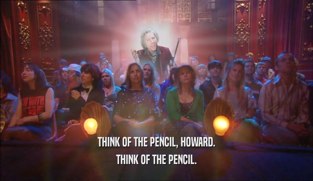 THINK OF THE PENCIL, HOWARD. THINK OF THE PENCIL. 