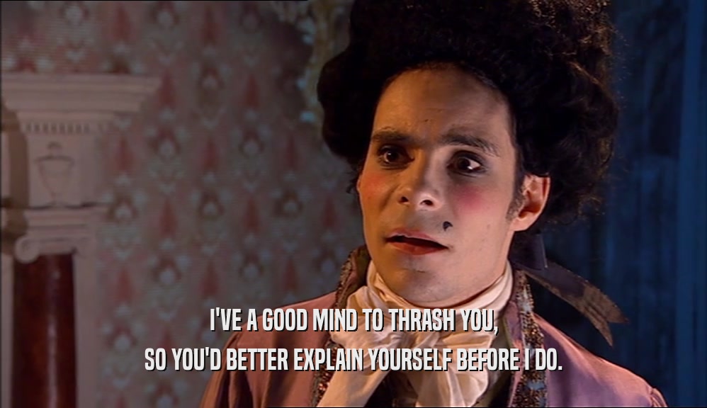 I'VE A GOOD MIND TO THRASH YOU, SO YOU'D BETTER EXPLAIN YOURSELF BEFORE I DO. 