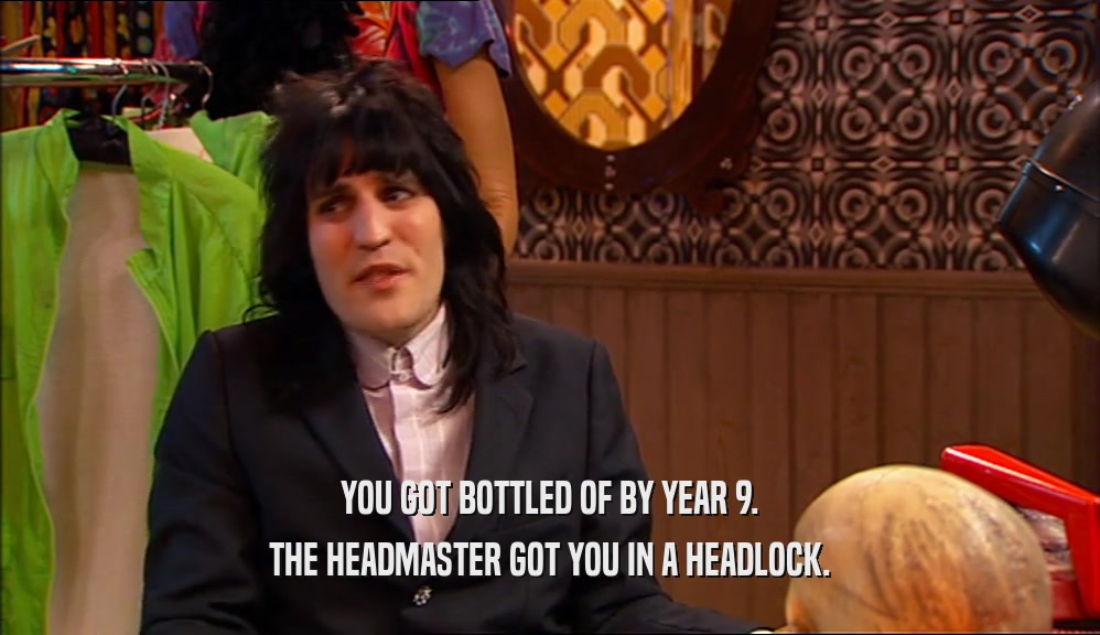 YOU GOT BOTTLED OF BY YEAR 9. THE HEADMASTER GOT YOU IN A HEADLOCK. 