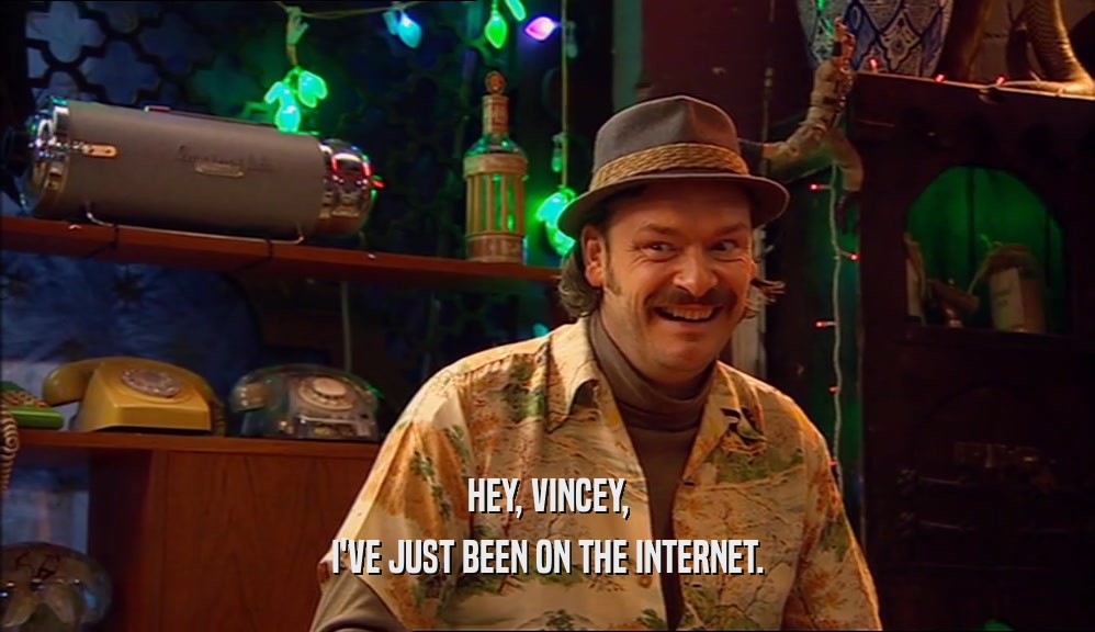 HEY, VINCEY, I'VE JUST BEEN ON THE INTERNET. 