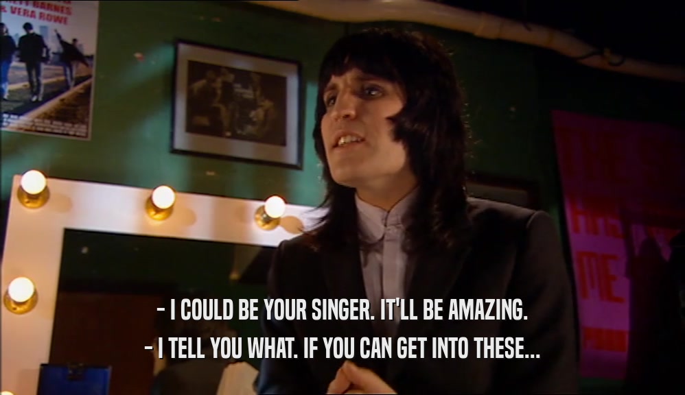 - I COULD BE YOUR SINGER. IT'LL BE AMAZING. - I TELL YOU WHAT. IF YOU CAN GET INTO THESE... 