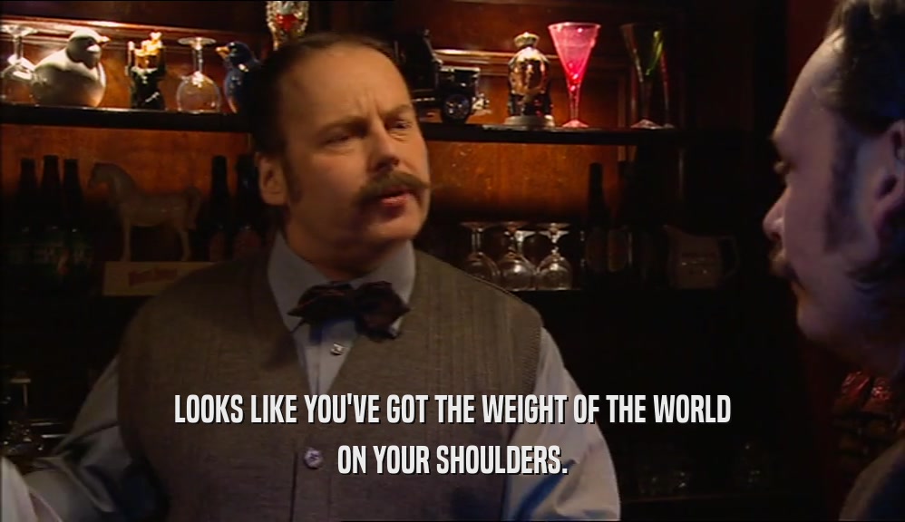 LOOKS LIKE YOU'VE GOT THE WEIGHT OF THE WORLD ON YOUR SHOULDERS. 