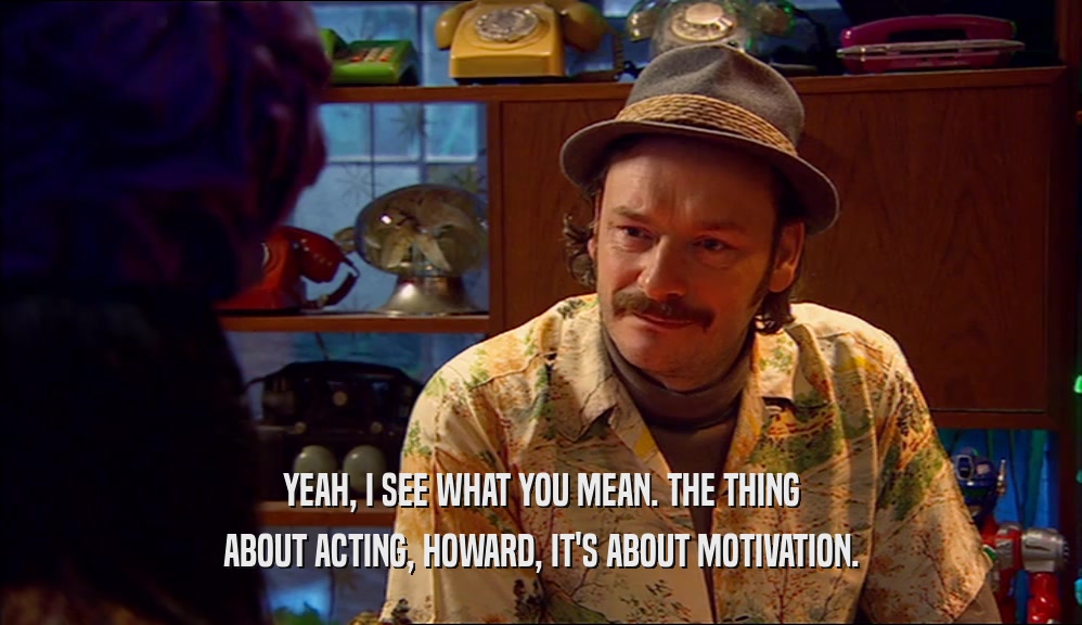 YEAH, I SEE WHAT YOU MEAN. THE THING ABOUT ACTING, HOWARD, IT'S ABOUT MOTIVATION. 