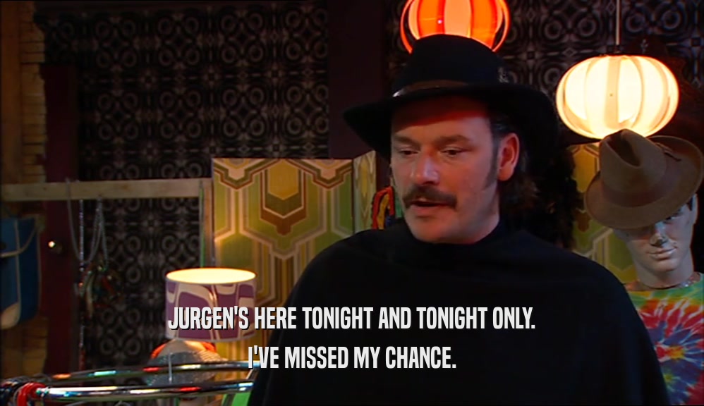 JURGEN'S HERE TONIGHT AND TONIGHT ONLY. I'VE MISSED MY CHANCE. 