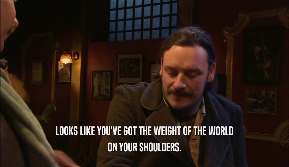 LOOKS LIKE YOU'VE GOT THE WEIGHT OF THE WORLD ON YOUR SHOULDERS. 