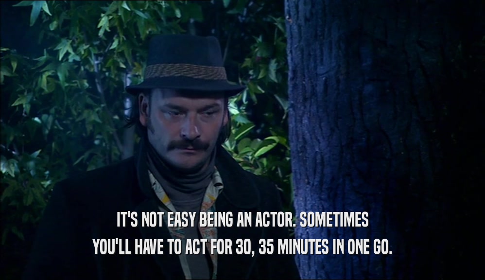 IT'S NOT EASY BEING AN ACTOR. SOMETIMES YOU'LL HAVE TO ACT FOR 30, 35 MINUTES IN ONE GO. 