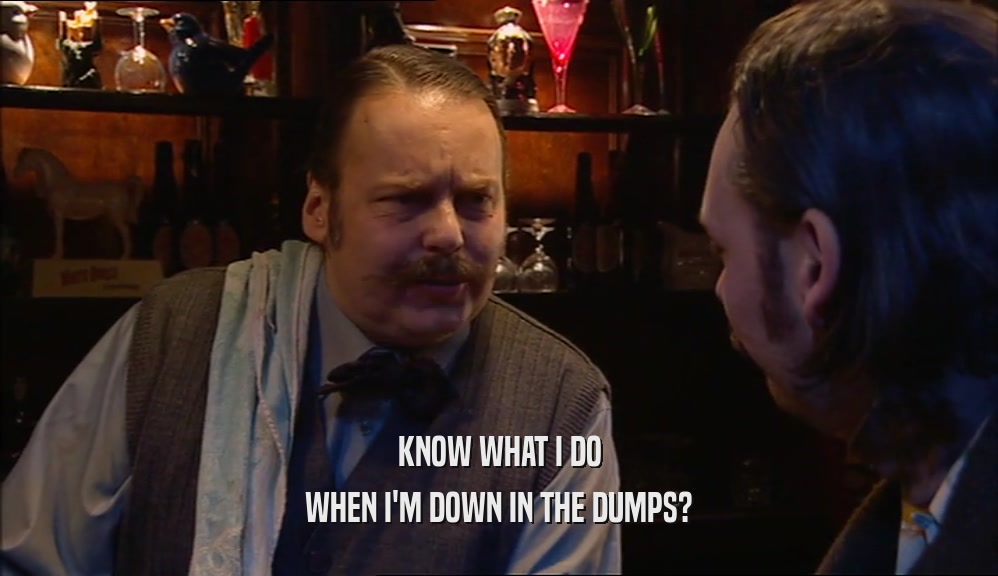KNOW WHAT I DO WHEN I'M DOWN IN THE DUMPS? 