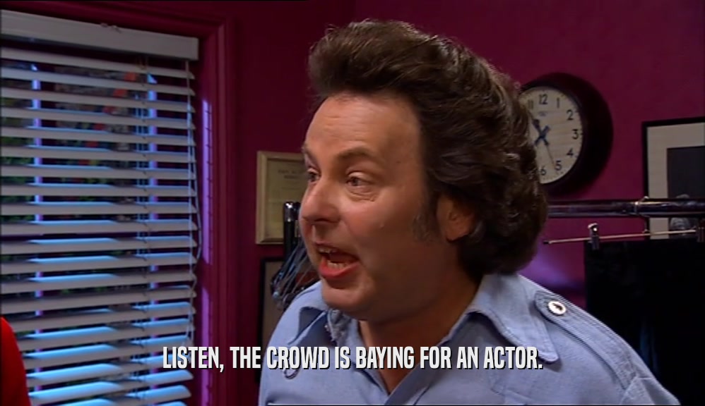 LISTEN, THE CROWD IS BAYING FOR AN ACTOR.  