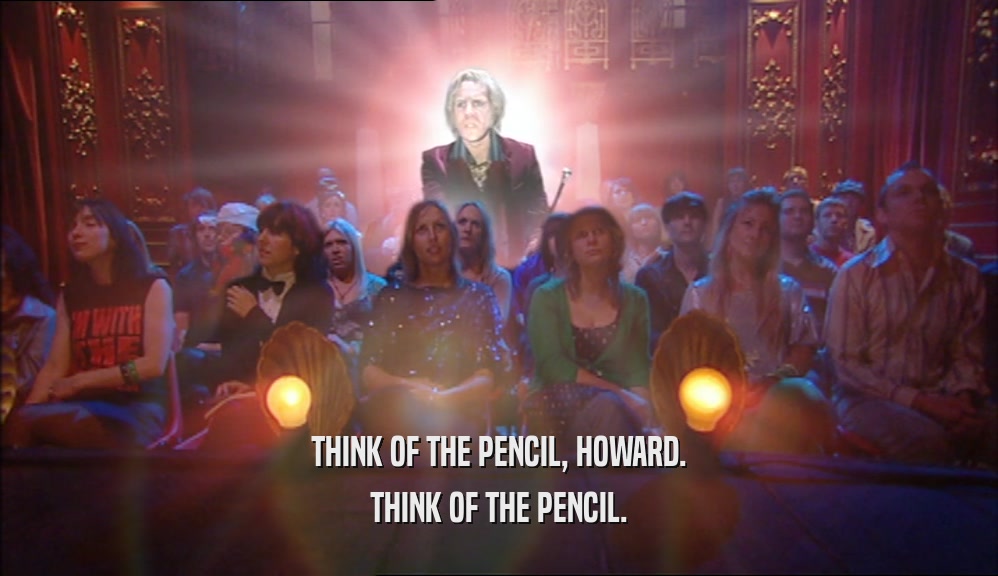 THINK OF THE PENCIL, HOWARD. THINK OF THE PENCIL. 